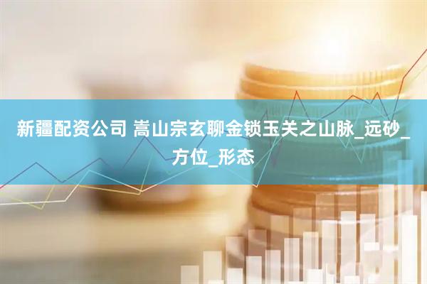 新疆配资公司 嵩山宗玄聊金锁玉关之山脉_远砂_方位_形态