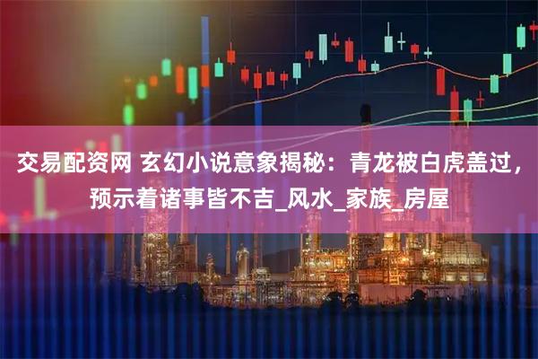 交易配资网 玄幻小说意象揭秘：青龙被白虎盖过，预示着诸事皆不吉_风水_家族_房屋