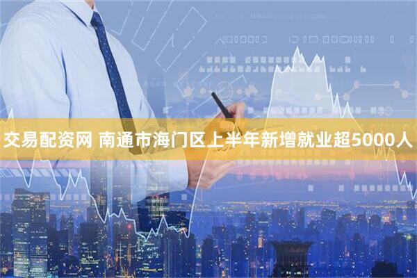 交易配资网 南通市海门区上半年新增就业超5000人
