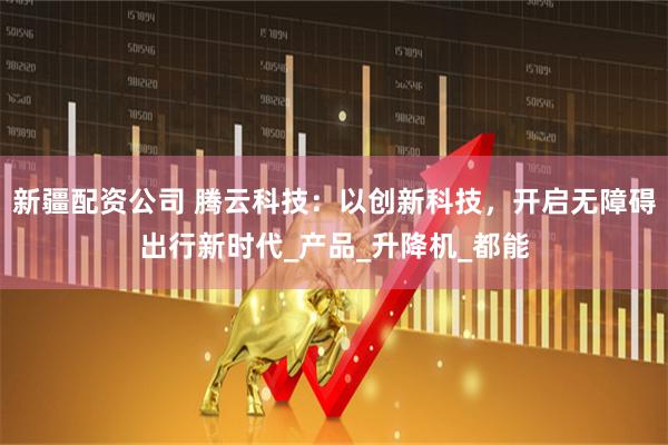 新疆配资公司 腾云科技：以创新科技，开启无障碍出行新时代_产品_升降机_都能