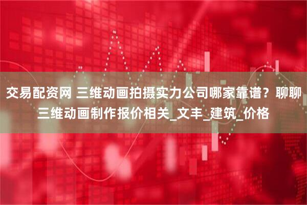 交易配资网 三维动画拍摄实力公司哪家靠谱？聊聊三维动画制作报价相关_文丰_建筑_价格