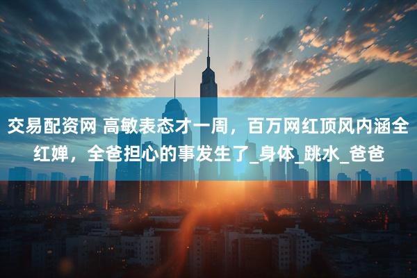 交易配资网 高敏表态才一周，百万网红顶风内涵全红婵，全爸担心的事发生了_身体_跳水_爸爸