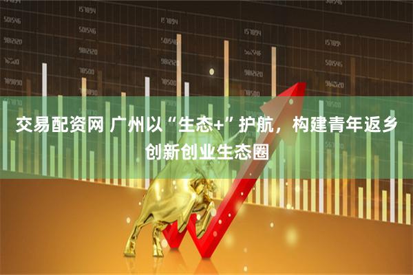 交易配资网 广州以“生态+”护航，构建青年返乡创新创业生态圈