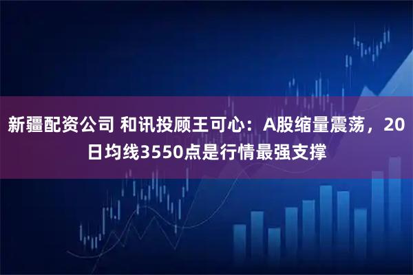 新疆配资公司 和讯投顾王可心：A股缩量震荡，20日均线3550点是行情最强支撑