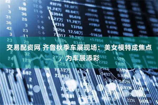 交易配资网 齐鲁秋季车展现场：美女模特成焦点，为车展添彩