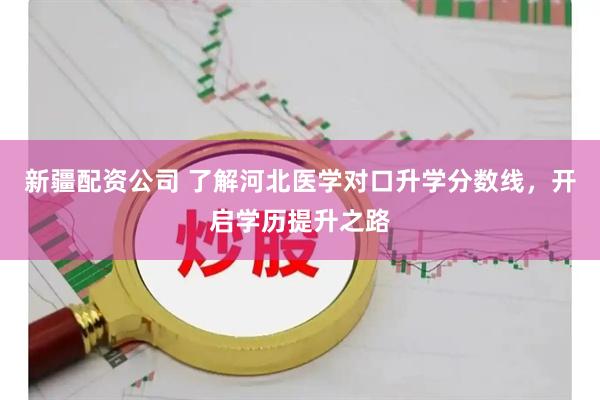 新疆配资公司 了解河北医学对口升学分数线，开启学历提升之路