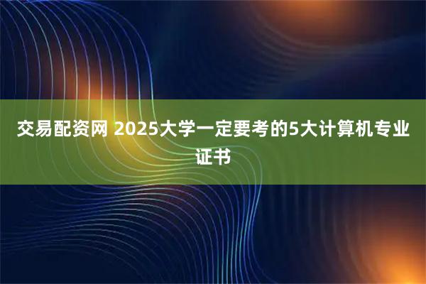 交易配资网 2025大学一定要考的5大计算机专业证书
