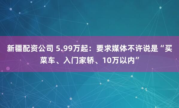 新疆配资公司 5.99万起：要求媒体不许说是“买菜车、入门家轿、10万以内”