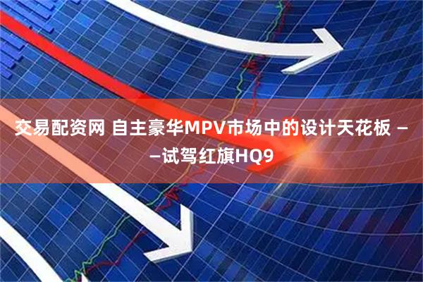 交易配资网 自主豪华MPV市场中的设计天花板 ——试驾红旗HQ9