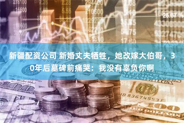 新疆配资公司 新婚丈夫牺牲，她改嫁大伯哥，30年后墓碑前痛哭：我没有辜负你啊
