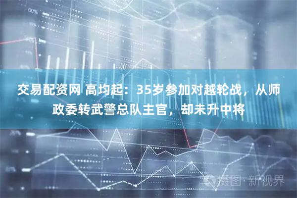 交易配资网 高均起：35岁参加对越轮战，从师政委转武警总队主官，却未升中将